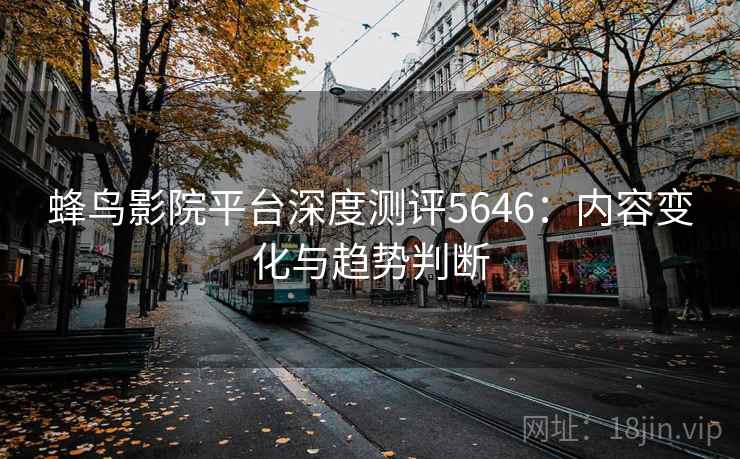 蜂鸟影院平台深度测评5646：内容变化与趋势判断