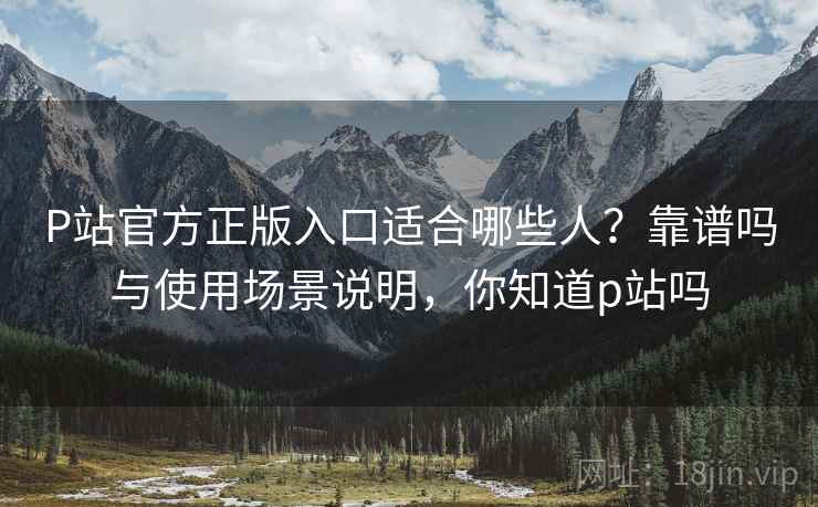 P站官方正版入口适合哪些人？靠谱吗与使用场景说明，你知道p站吗