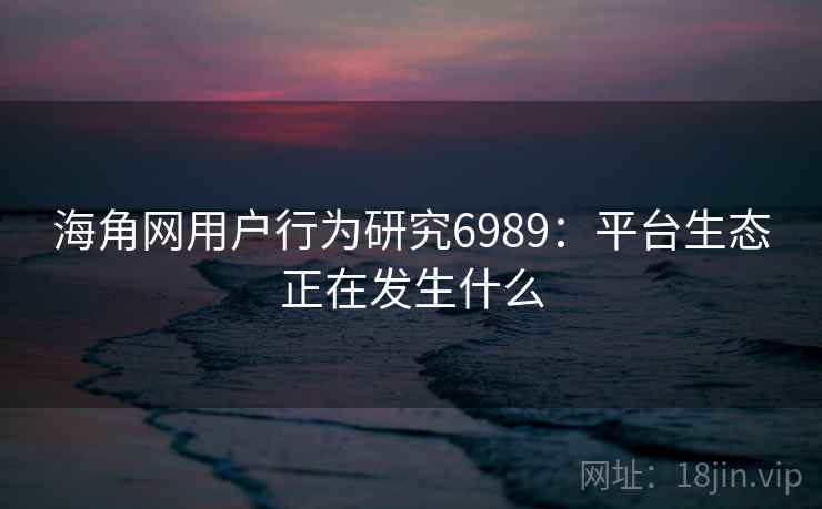 海角网用户行为研究6989：平台生态正在发生什么