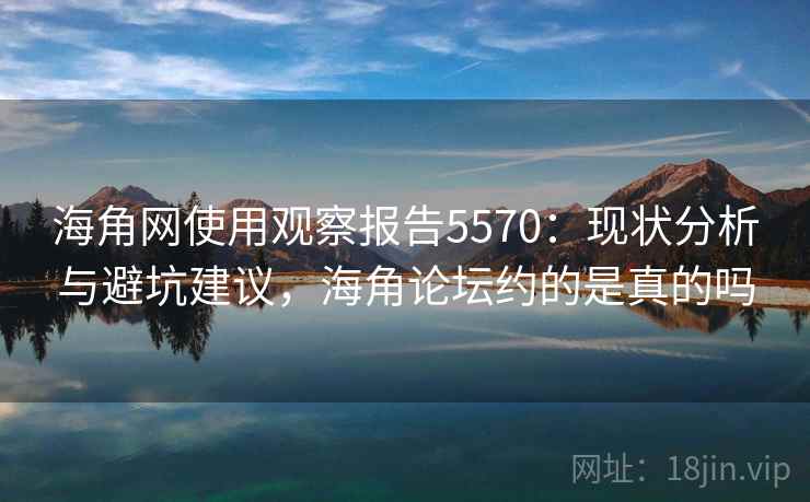 海角网使用观察报告5570：现状分析与避坑建议，海角论坛约的是真的吗