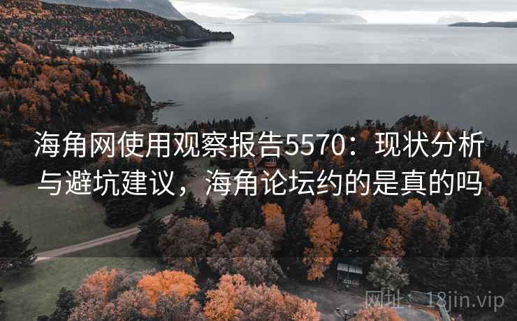海角网使用观察报告5570：现状分析与避坑建议，海角论坛约的是真的吗
