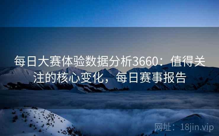 每日大赛体验数据分析3660：值得关注的核心变化，每日赛事报告