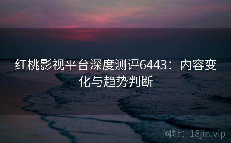 红桃影视平台深度测评6443：内容变化与趋势判断