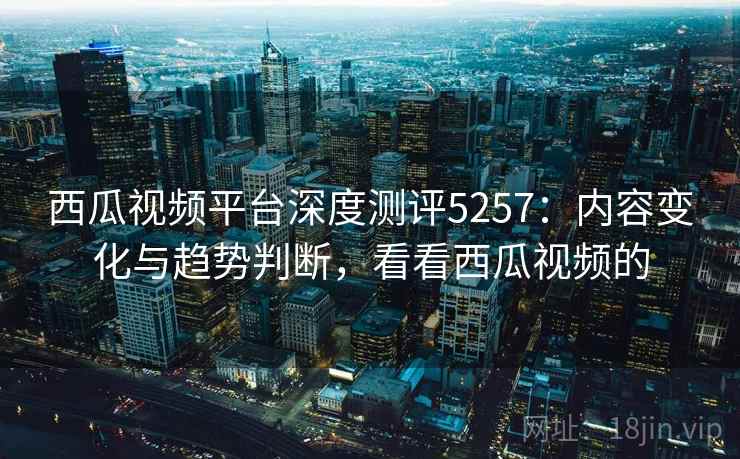 西瓜视频平台深度测评5257：内容变化与趋势判断，看看西瓜视频的