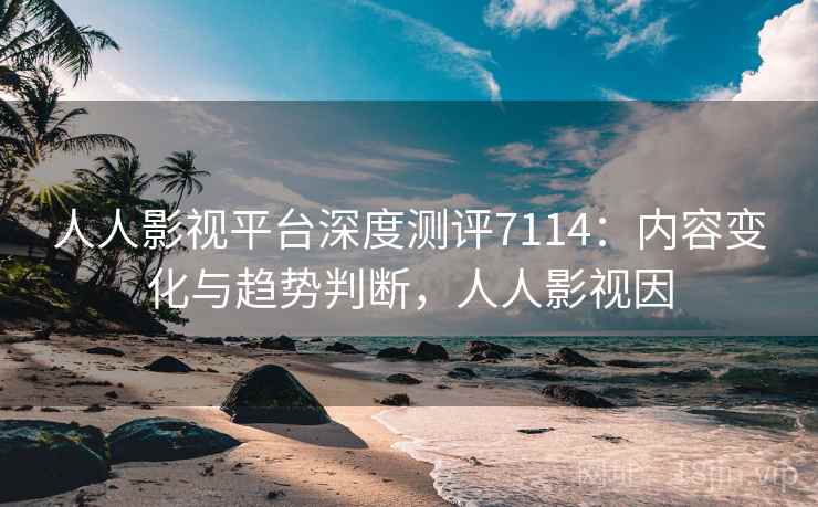 人人影视平台深度测评7114：内容变化与趋势判断，人人影视因