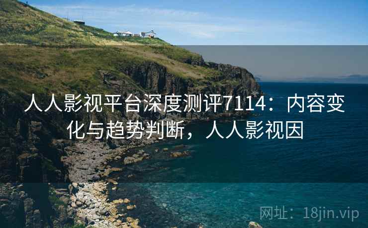人人影视平台深度测评7114：内容变化与趋势判断，人人影视因