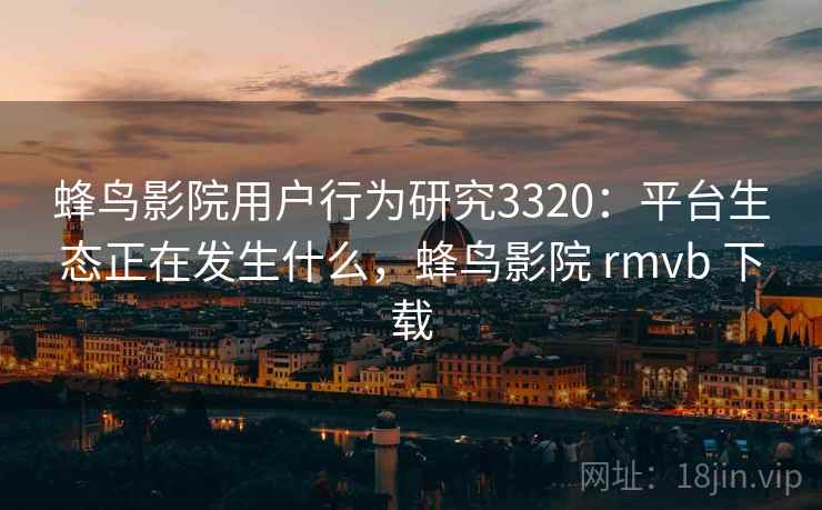 蜂鸟影院用户行为研究3320：平台生态正在发生什么，蜂鸟影院 rmvb 下载