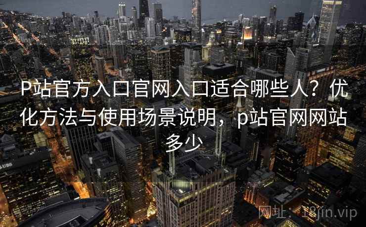 P站官方入口官网入口适合哪些人？优化方法与使用场景说明，p站官网网站多少
