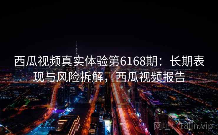 西瓜视频真实体验第6168期：长期表现与风险拆解，西瓜视频报告